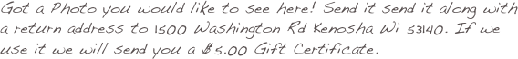 Got a Photo you would like to see here! Send it send it along with a return address to 1500 Washington Rd Kenosha Wi 53140. If we use it we will send you a $5.00 Gift Certificate.